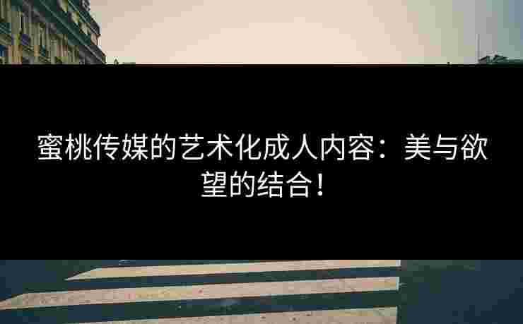蜜桃传媒的艺术化成人内容：美与欲望的结合！