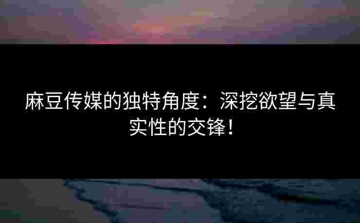 麻豆传媒的独特角度：深挖欲望与真实性的交锋！