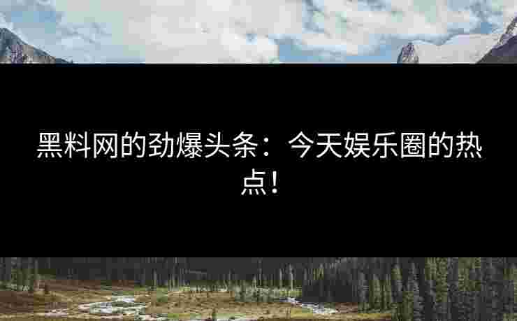 黑料网的劲爆头条：今天娱乐圈的热点！