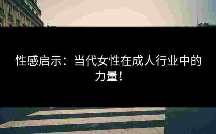 性感启示：当代女性在成人行业中的力量！