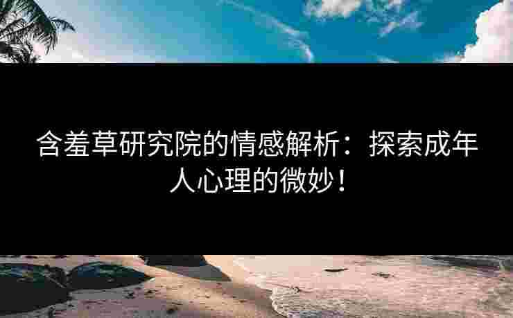 含羞草研究院的情感解析：探索成年人心理的微妙！