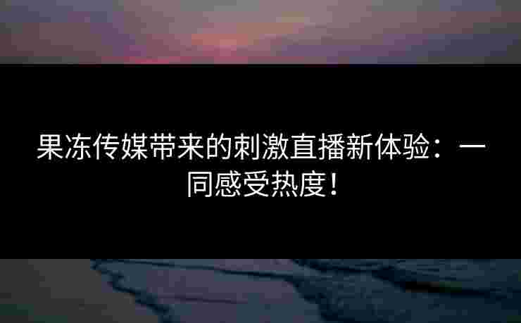 果冻传媒带来的刺激直播新体验：一同感受热度！