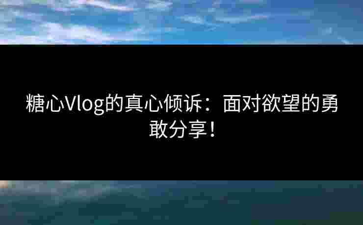 糖心Vlog的真心倾诉：面对欲望的勇敢分享！