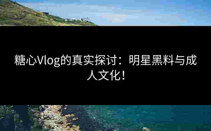 糖心Vlog的真实探讨：明星黑料与成人文化！