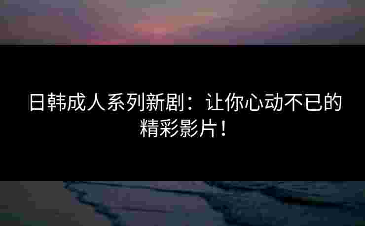 日韩成人系列新剧：让你心动不已的精彩影片！