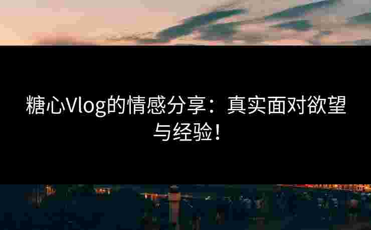 糖心Vlog的情感分享：真实面对欲望与经验！