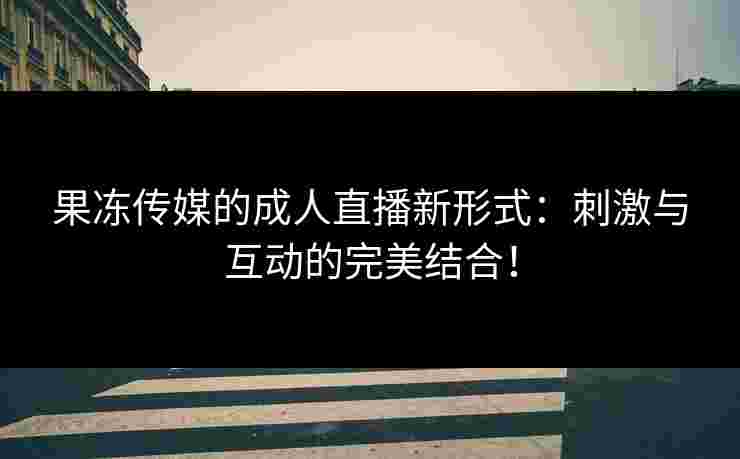 果冻传媒的成人直播新形式：刺激与互动的完美结合！