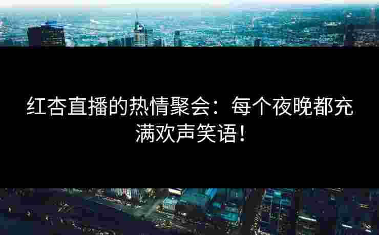 红杏直播的热情聚会：每个夜晚都充满欢声笑语！