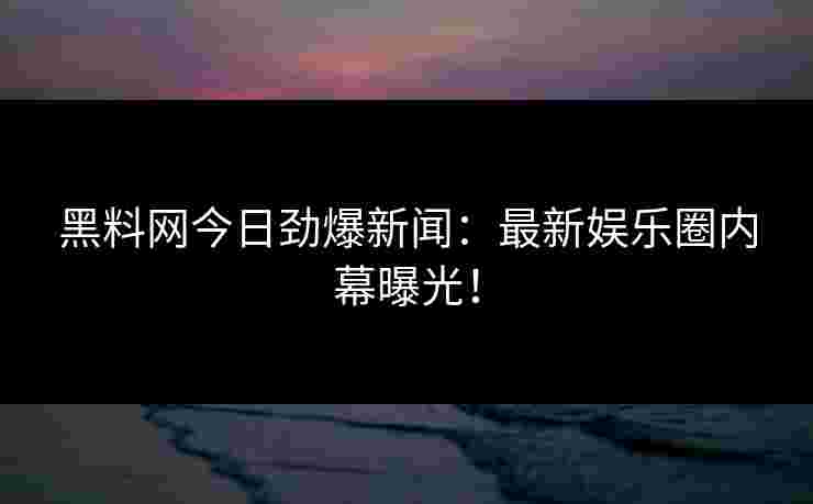 黑料网今日劲爆新闻：最新娱乐圈内幕曝光！