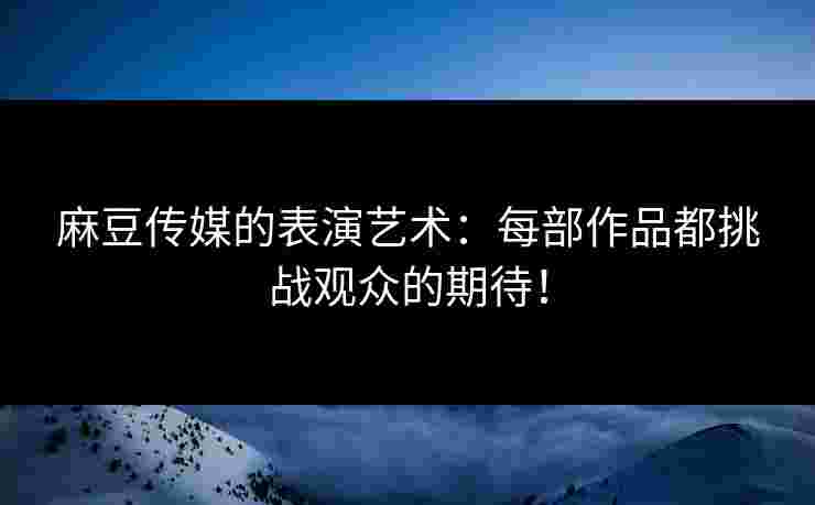 麻豆传媒的表演艺术：每部作品都挑战观众的期待！