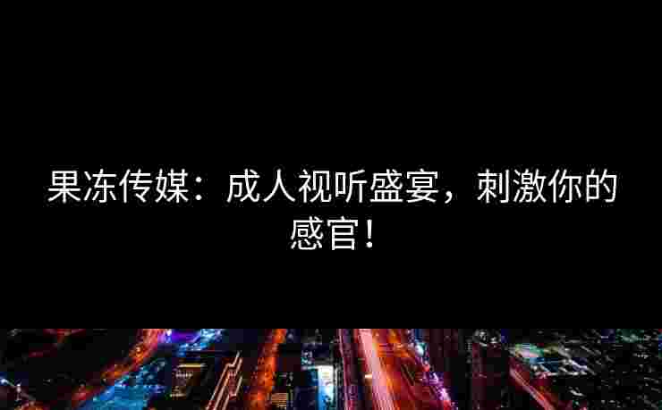 果冻传媒：成人视听盛宴，刺激你的感官！