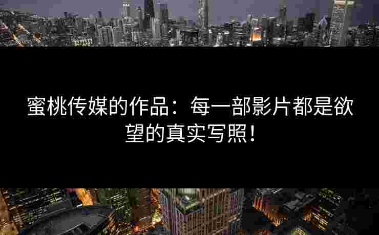 蜜桃传媒的作品：每一部影片都是欲望的真实写照！