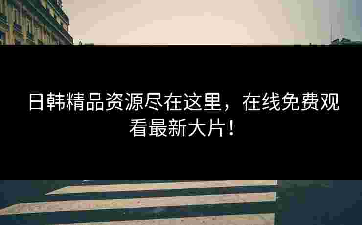 日韩精品资源尽在这里，在线免费观看最新大片！