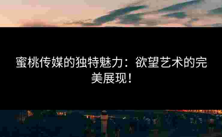 蜜桃传媒的独特魅力：欲望艺术的完美展现！