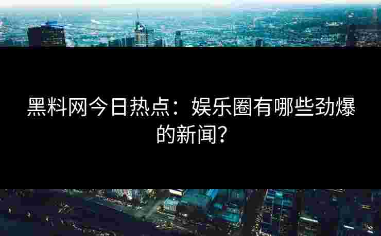 黑料网今日热点：娱乐圈有哪些劲爆的新闻？