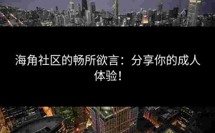 海角社区的畅所欲言：分享你的成人体验！